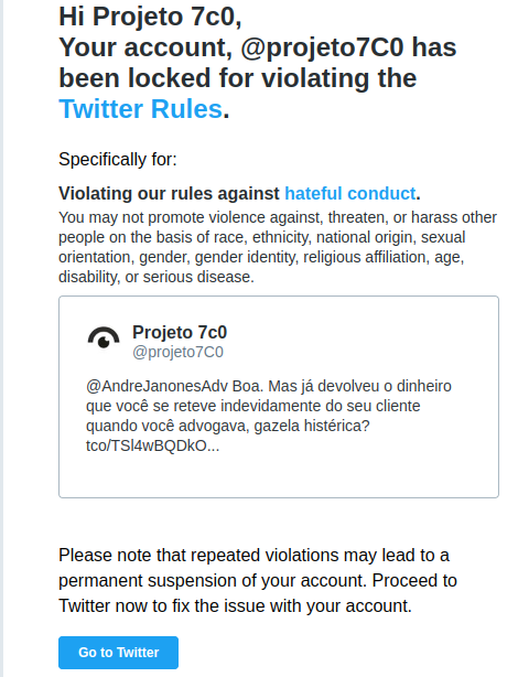 A imagem contém o print de um e-mail com o seguinte texto: "	 Hi Projeto 7c0, Your account, @projeto7C0 has been locked for violating the Twitter Rules. Specifically for: Violating our rules against hateful conduct. You may not promote violence against, threaten, or harass other people on the basis of race, ethnicity, national origin, sexual orientation, gender, gender identity, religious affiliation, age, disability, or serious disease. avatar		 Projeto 7c0 @projeto7C0 @AndreJanonesAdv Boa. Mas já devolveu o dinheiro que você se reteve indevidamente do seu cliente quando você advogava, gazela histérica? tco/TSl4wBQDkO... Please note that repeated violations may lead to a permanent suspension of your account. Proceed to Twitter now to fix the issue with your account."